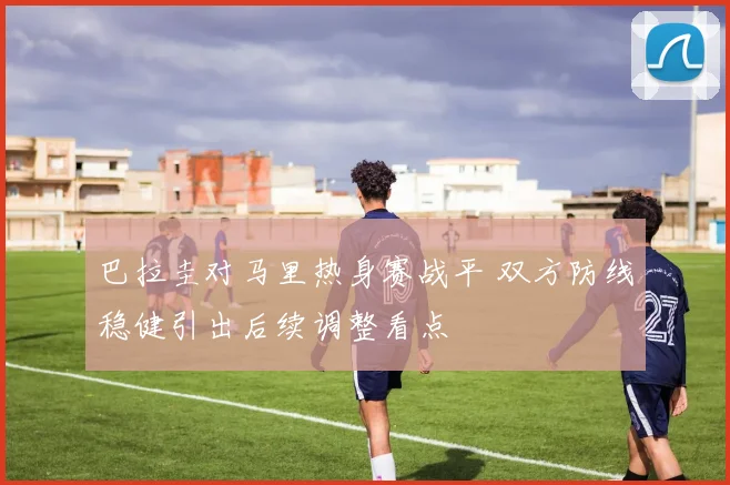 巴拉圭对马里热身赛战平 双方防线稳健引出后续调整看点